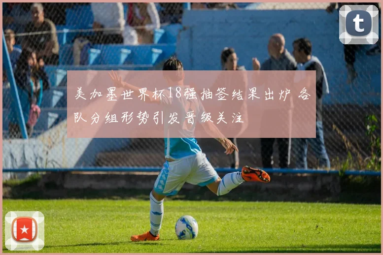 美加墨世界杯18强抽签结果出炉 各队分组形势引发晋级关注