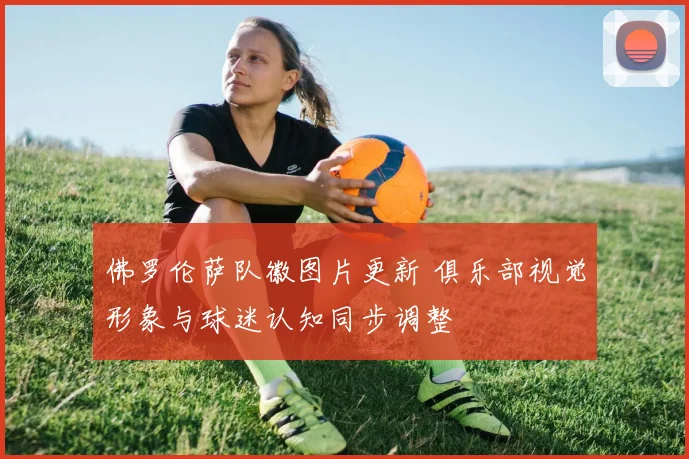 佛罗伦萨队徽图片更新 俱乐部视觉形象与球迷认知同步调整
