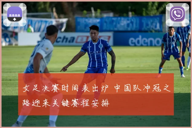 女足决赛时间表出炉 中国队冲冠之路迎来关键赛程安排