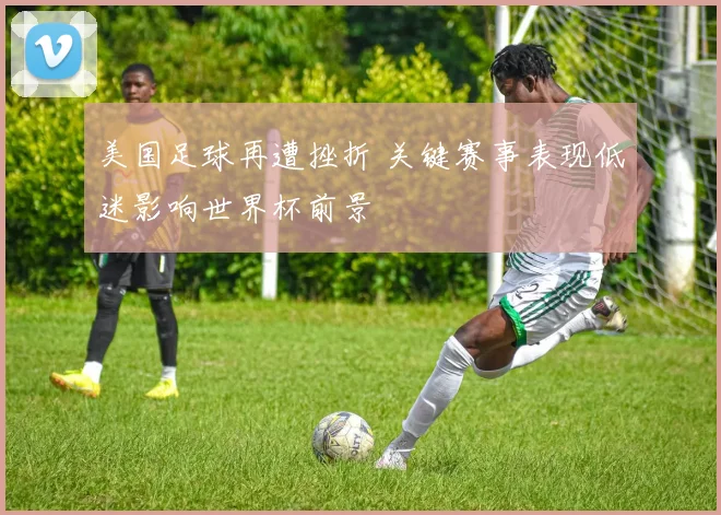 美国足球再遭挫折 关键赛事表现低迷影响世界杯前景