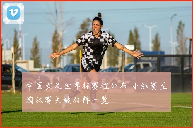 中国女足世界杯赛程公布 小组赛至淘汰赛关键对阵一览