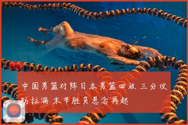 中国男篮对阵日本男篮回放 三分攻防拉满 末节胜负悬念再起