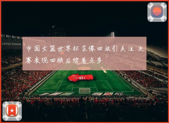 中国女篮世界杯录像回放引关注 决赛表现回顾后续看点多