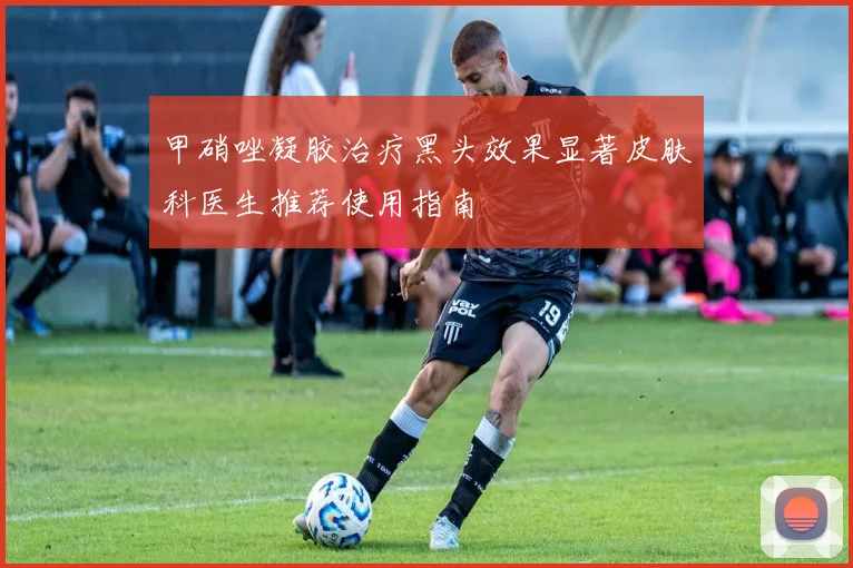 甲硝唑凝胶治疗黑头效果显著皮肤科医生推荐使用指南