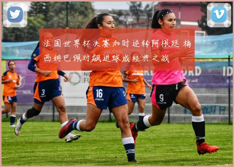 法国世界杯决赛加时逆转阿根廷 梅西姆巴佩对飙进球成经典之战