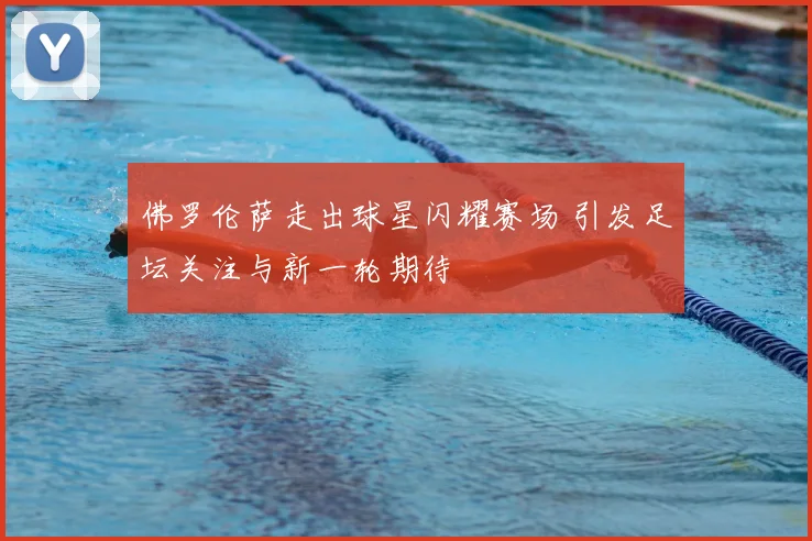 佛罗伦萨走出球星闪耀赛场 引发足坛关注与新一轮期待