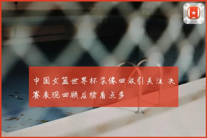 中国女篮世界杯录像回放引关注 决赛表现回顾后续看点多