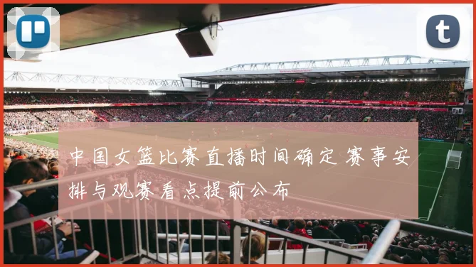 中国女篮比赛直播时间确定 赛事安排与观赛看点提前公布
