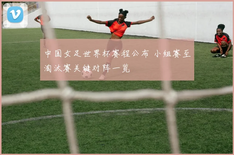 中国女足世界杯赛程公布 小组赛至淘汰赛关键对阵一览