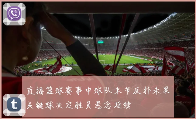 直播篮球赛事中球队末节反扑未果关键球决定胜负悬念延续