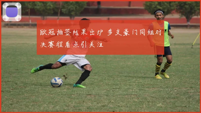 欧冠抽签结果出炉 多支豪门同组对决赛程看点引关注