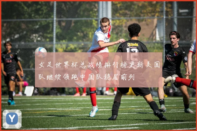 女足世界杯总战绩排行榜更新美国队继续领跑中国队稳居前列