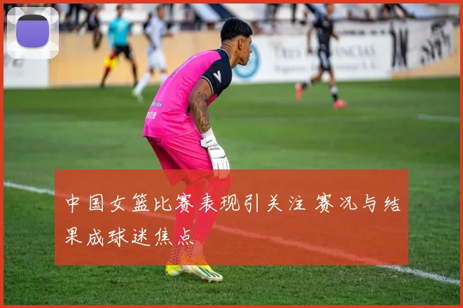 中国女篮比赛表现引关注 赛况与结果成球迷焦点