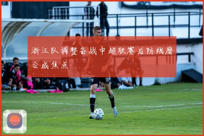 浙江队调整备战中超联赛后防线磨合成焦点
