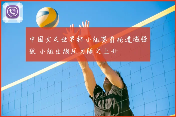 中国女足世界杯小组赛首轮遭遇强敌 小组出线压力随之上升