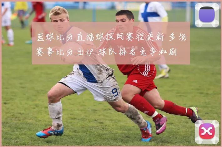 蓝球比分直播球探网赛程更新 多场赛事比分出炉 球队排名竞争加剧