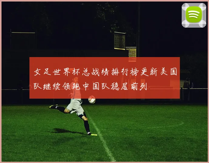 女足世界杯总战绩排行榜更新美国队继续领跑中国队稳居前列