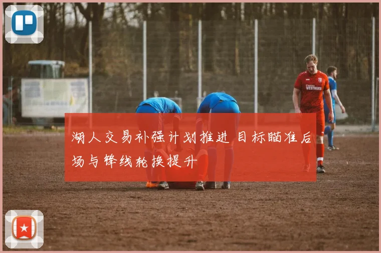 湖人交易补强计划推进 目标瞄准后场与锋线轮换提升