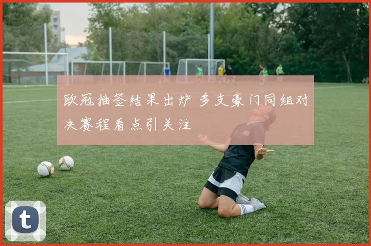 欧冠抽签结果出炉 多支豪门同组对决赛程看点引关注