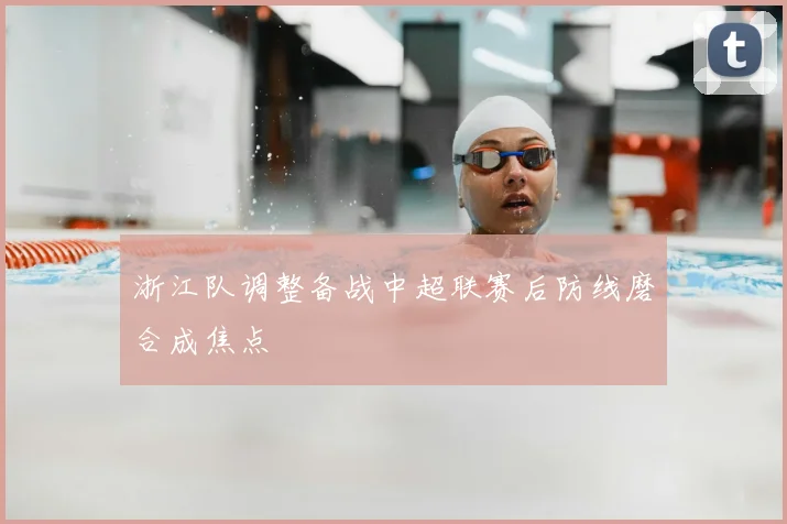 浙江队调整备战中超联赛后防线磨合成焦点