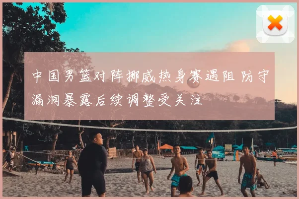 中国男篮对阵挪威热身赛遇阻 防守漏洞暴露后续调整受关注