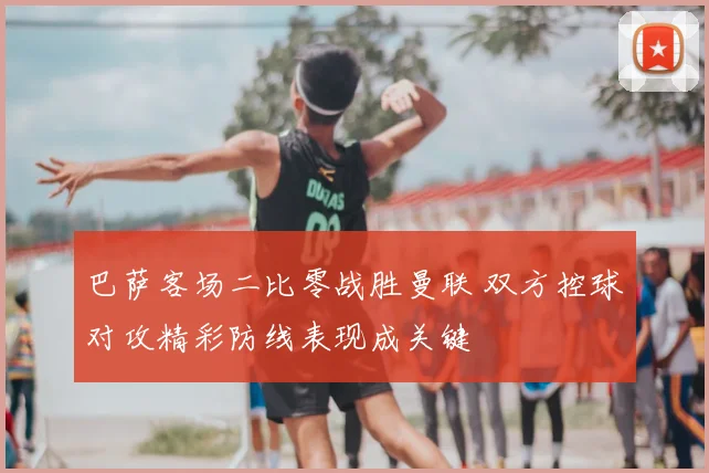 巴萨客场二比零战胜曼联 双方控球对攻精彩防线表现成关键