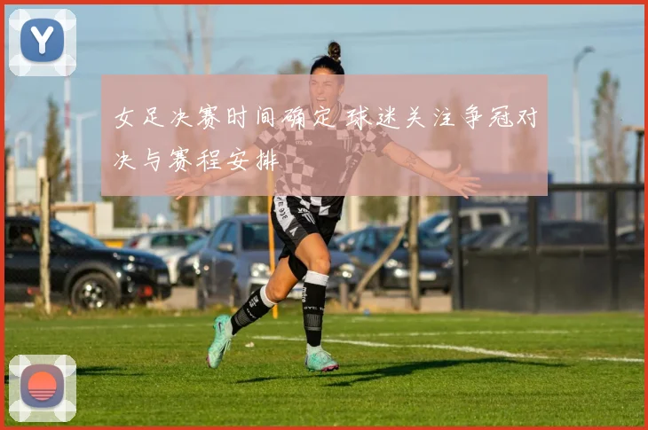 女足决赛时间确定 球迷关注争冠对决与赛程安排