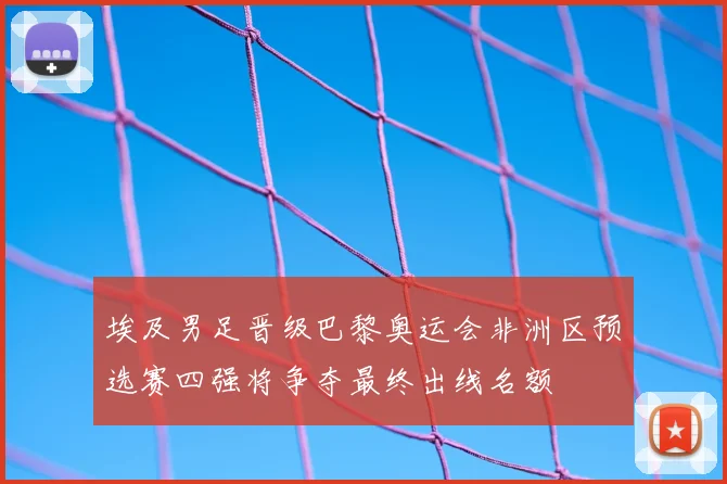 埃及男足晋级巴黎奥运会非洲区预选赛四强将争夺最终出线名额