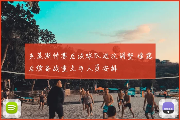克莱斯特赛后谈球队进攻调整 透露后续备战重点与人员安排