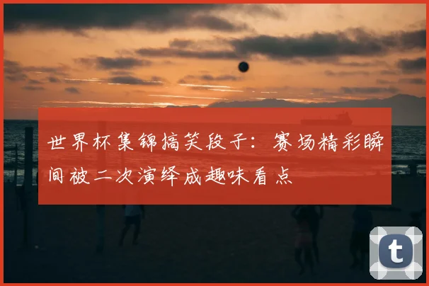 世界杯集锦搞笑段子:赛场精彩瞬间被二次演绎成趣味看点