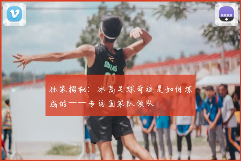 独家揭秘:冰岛足球奇迹是如何炼成的——专访国家队领队