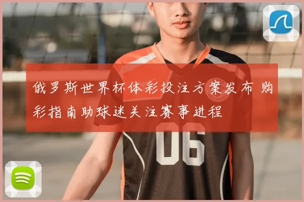 俄罗斯世界杯体彩投注方案发布 购彩指南助球迷关注赛事进程