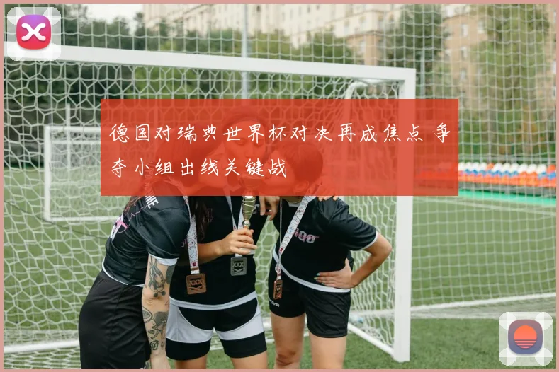 德国对瑞典世界杯对决再成焦点 争夺小组出线关键战