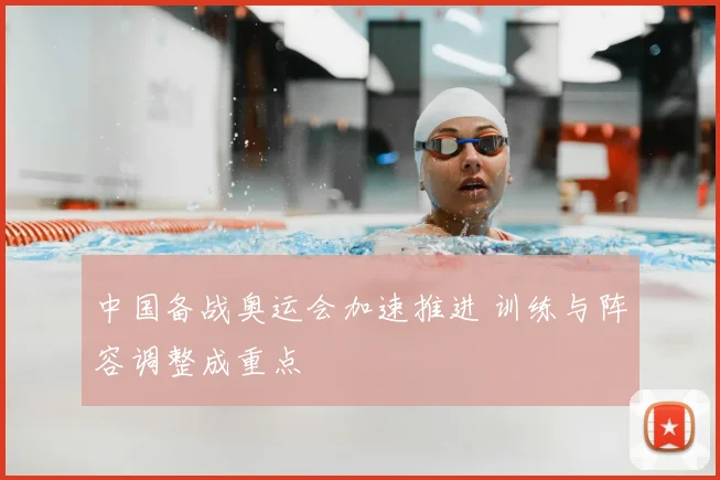 中国备战奥运会加速推进 训练与阵容调整成重点