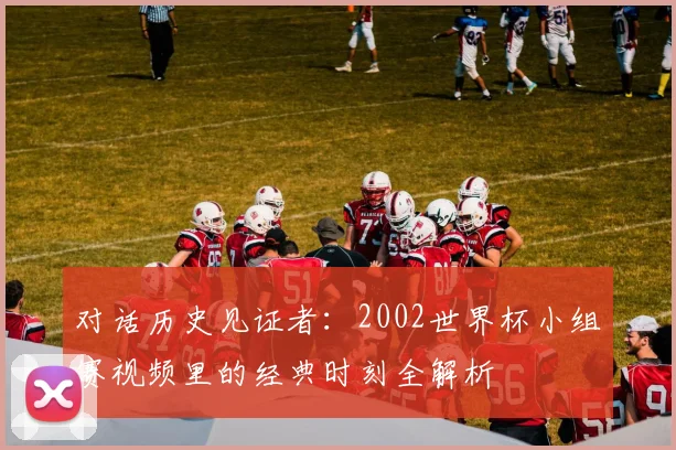 对话历史见证者：2002世界杯小组赛视频里的经典时刻全解析