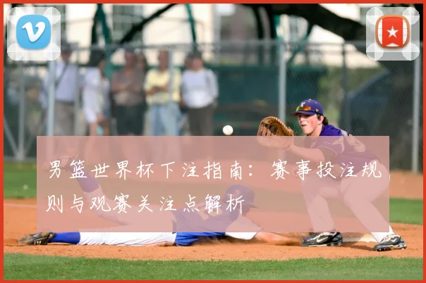 男篮世界杯下注指南:赛事投注规则与观赛关注点解析
