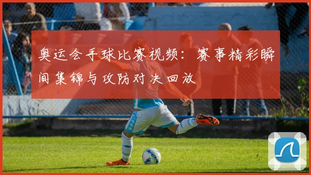 奥运会手球比赛视频：赛事精彩瞬间集锦与攻防对决回放